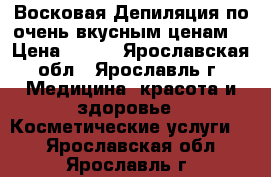 Восковая Депиляция по очень вкусным ценам! › Цена ­ 100 - Ярославская обл., Ярославль г. Медицина, красота и здоровье » Косметические услуги   . Ярославская обл.,Ярославль г.